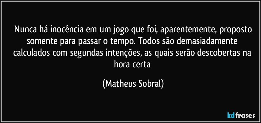 Nunca há inocência em um jogo que foi, aparentemente, proposto somente para passar o tempo. Todos são demasiadamente calculados com segundas intenções, as quais serão descobertas na hora certa (Matheus Sobral)