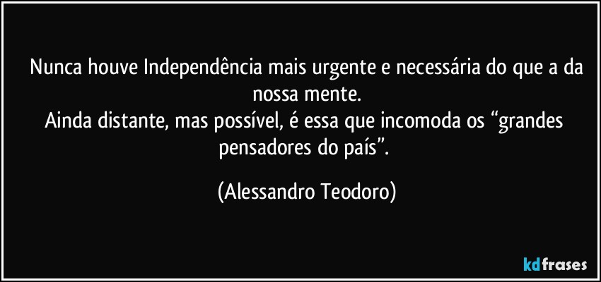 ⁠Nunca houve Independência mais urgente e necessária do que a da nossa mente.
Ainda distante, mas possível, é essa que incomoda os “grandes pensadores do país”. (Alessandro Teodoro)