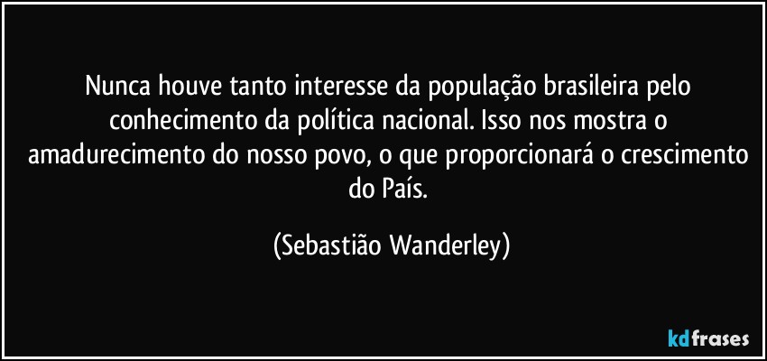 Nunca houve tanto interesse da população brasileira pelo conhecimento da política nacional. Isso nos mostra o amadurecimento do nosso povo, o que proporcionará o crescimento do País. (Sebastião Wanderley)