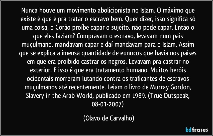 Nunca houve um movimento abolicionista no Islam. O máximo que existe é que é pra tratar o escravo bem. Quer dizer, isso significa só uma coisa, o Corão proíbe capar o sujeito, não pode capar. Então o que eles faziam? Compravam o escravo, levavam num país muçulmano, mandavam capar e daí mandavam para o Islam. Assim que se explica a imensa quantidade de eunucos que havia nos países em que era proibido castrar os negros. Levavam pra castrar no exterior. E isso é que era tratamento humano. Muitos heróis ocidentais morreram lutando contra os traficantes de escravos muçulmanos até recentemente. Leiam o livro de Murray Gordon, Slavery in the Arab World, publicado em 1989. (True Outspeak, 08-01-2007) (Olavo de Carvalho)