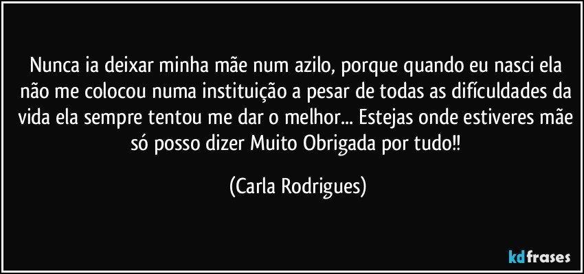 Nunca ia deixar minha mãe num azilo, porque quando eu nasci ela não me colocou numa instituição a pesar de todas as difículdades da vida ela sempre tentou me dar o melhor... Estejas onde estiveres mãe só posso dizer Muito Obrigada por tudo!! (Carla Rodrigues)