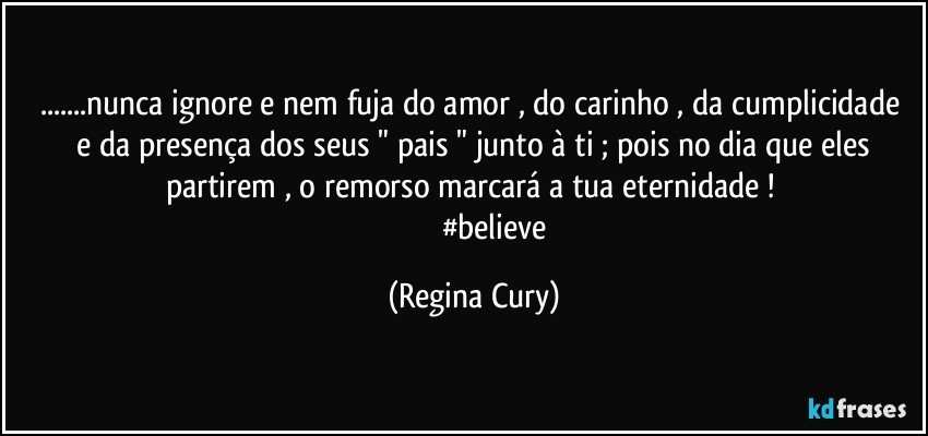 ...nunca ignore e nem fuja do   amor , do  carinho , da cumplicidade  e   da presença dos seus " pais " junto à ti ;  pois no dia que  eles  partirem   , o  remorso  marcará a tua eternidade ! 
                       #believe (Regina Cury)