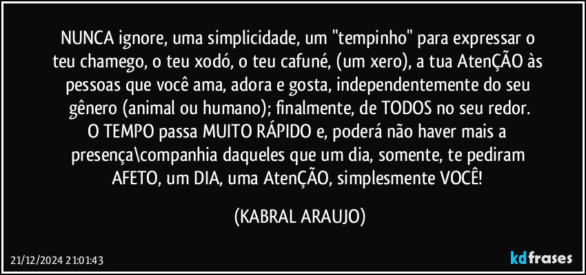 NUNCA ignore, uma simplicidade, um "tempinho" para expressar o teu chamego, o teu xodó, o teu cafuné, (um xero), a tua AtenÇÃO às pessoas que você ama, adora e gosta, independentemente do seu gênero (animal ou humano); finalmente, de TODOS no seu redor.
O TEMPO passa MUITO RÁPIDO e, poderá não haver mais a presença\companhia daqueles que um dia, somente, te pediram AFETO, um DIA, uma AtenÇÃO, simplesmente VOCÊ! (KABRAL ARAUJO)