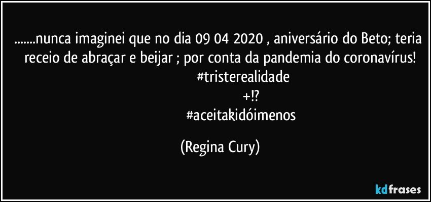 ...nunca imaginei que no dia 09/04/2020 , aniversário do Beto; teria receio de abraçar e beijar ; por conta da pandemia do coronavírus!
                                                #tristerealidade
                                                              +!?
                                                #aceitakidóimenos (Regina Cury)