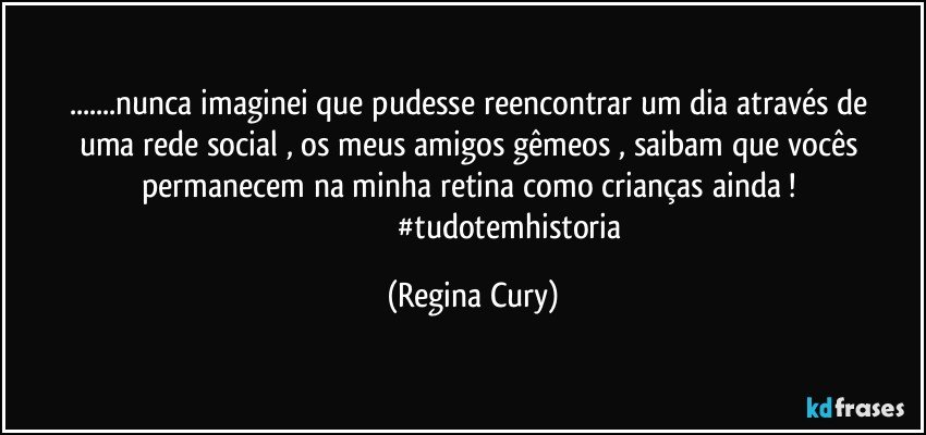 ...nunca imaginei que pudesse   reencontrar  um dia através de  uma rede social  ,  os meus amigos gêmeos ,  saibam que vocês permanecem na minha retina  como crianças ainda ! 
                                     #tudotemhistoria (Regina Cury)