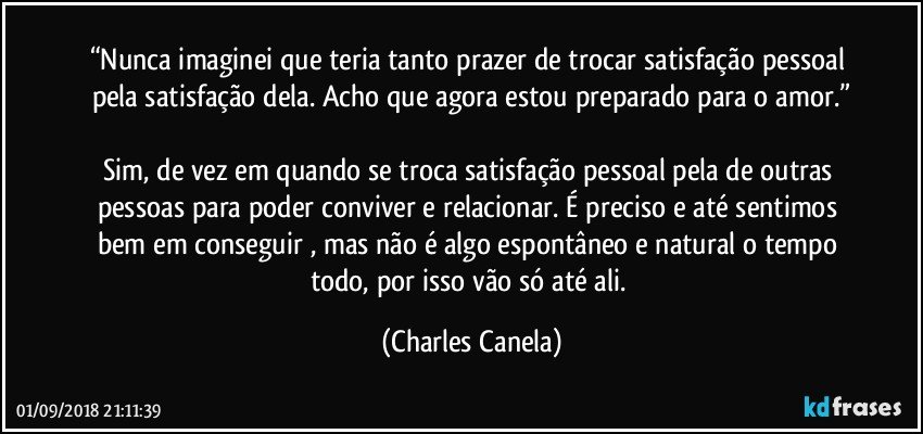 “Nunca imaginei que teria tanto prazer de trocar satisfação pessoal pela satisfação dela. Acho que agora estou preparado para o amor.”

Sim, de vez em quando se troca satisfação pessoal pela de outras pessoas para poder conviver e relacionar. É preciso e até sentimos bem em conseguir , mas não é algo espontâneo e natural o tempo todo, por isso vão só até ali. (Charles Canela)