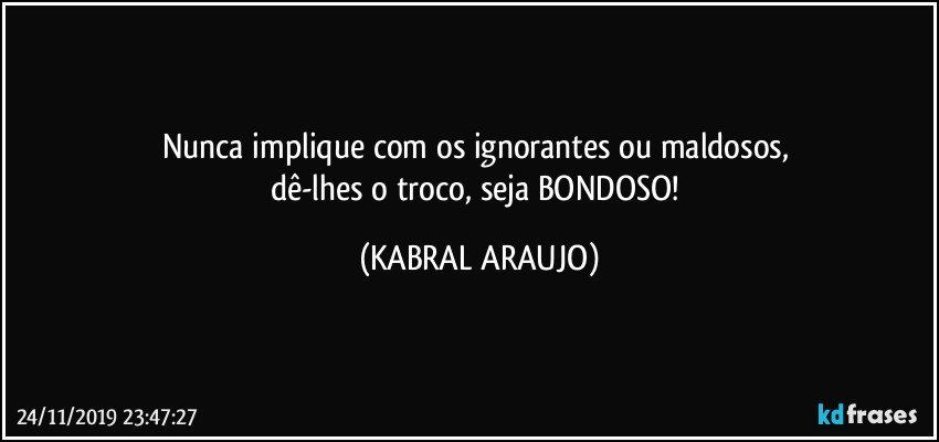 Nunca implique com os ignorantes ou maldosos, 
dê-lhes o troco, seja BONDOSO! (KABRAL ARAUJO)