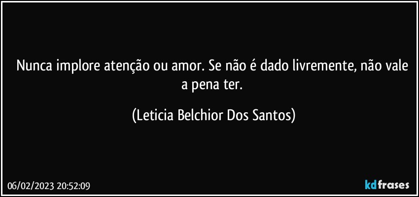 Nunca implore atenção ou amor. Se não é dado livremente, não vale a pena ter. (Leticia Belchior Dos Santos)