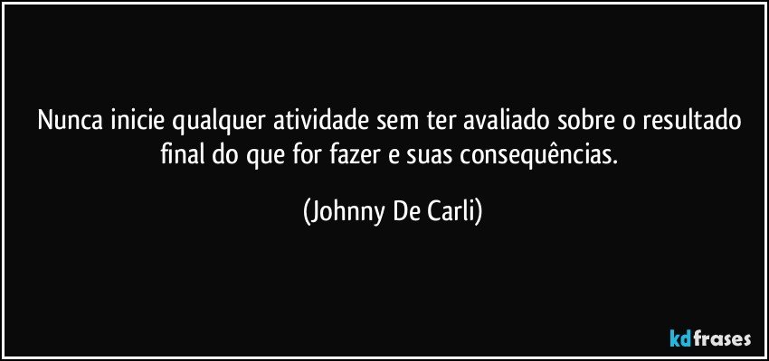 Nunca inicie qualquer atividade sem ter avaliado sobre o resultado final do que for fazer e suas consequências. (Johnny De Carli)