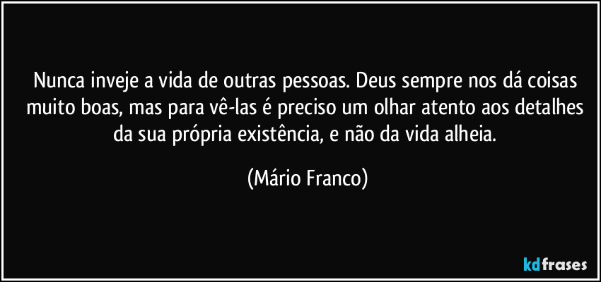 Nunca inveje a vida de outras pessoas. Deus sempre nos dá coisas muito boas, mas para vê-las é preciso um olhar atento aos detalhes da sua própria existência, e não da vida alheia. (Mário Franco)