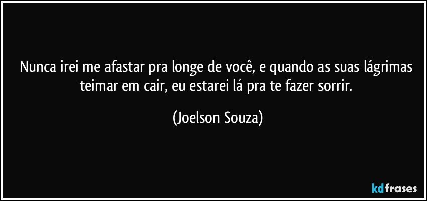 Nunca irei me afastar pra longe de você, e quando as suas lágrimas teimar em cair, eu estarei lá pra te fazer sorrir. (Joelson Souza)