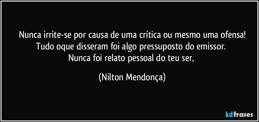 Nunca irrite-se por causa de uma crítica ou mesmo uma ofensa!
Tudo oque disseram foi algo pressuposto do emissor. 
Nunca foi relato pessoal do teu ser, (Nilton Mendonça)