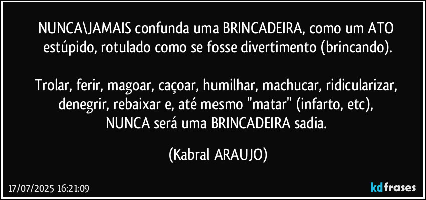 NUNCA\JAMAIS confunda uma BRINCADEIRA, como um ATO estúpido, rotulado como se fosse divertimento (brincando).

Trolar, ferir, magoar, caçoar, humilhar, machucar, ridicularizar, denegrir, rebaixar e, até mesmo "matar" (infarto, etc), 
NUNCA será uma BRINCADEIRA sadia. (KABRAL ARAUJO)