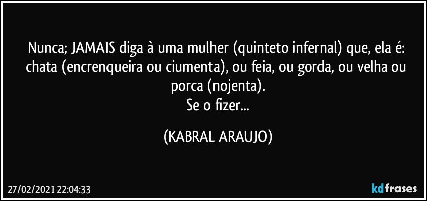 Nunca; JAMAIS diga à uma mulher (quinteto infernal) que, ela é: chata (encrenqueira ou ciumenta), ou feia, ou gorda, ou velha ou porca (nojenta).
 Se o fizer... (KABRAL ARAUJO)