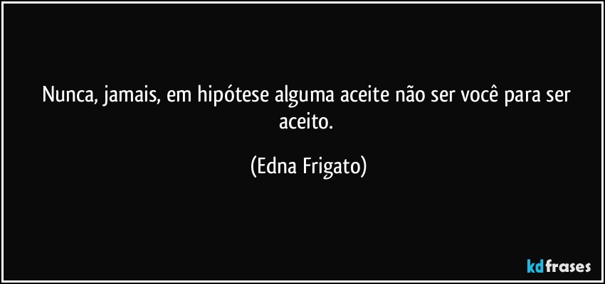 Nunca, jamais, em hipótese alguma aceite não ser você para ser aceito. (Edna Frigato)