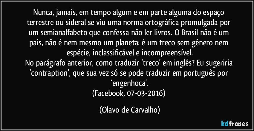 Nunca, jamais, em tempo algum e em parte alguma do espaço terrestre ou sideral se viu uma norma ortográfica promulgada por um semianalfabeto que confessa não ler livros. O Brasil não é um país, não é nem mesmo um planeta: é um treco sem gênero nem espécie, inclassificável e incompreensível.
No parágrafo anterior, como traduzir ‘treco’ em inglês? Eu sugeriria ‘contraption’, que sua vez só se pode traduzir em português por ‘engenhoca’.
(Facebook, 07-03-2016) (Olavo de Carvalho)