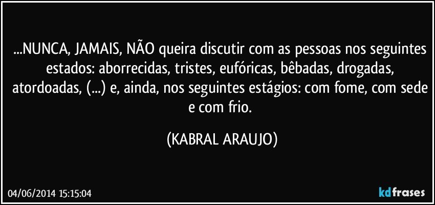 ...NUNCA, JAMAIS, NÃO queira discutir com as pessoas nos seguintes estados: aborrecidas, tristes, eufóricas, bêbadas, drogadas, atordoadas, (...) e, ainda, nos seguintes estágios: com fome, com sede e com frio. (KABRAL ARAUJO)