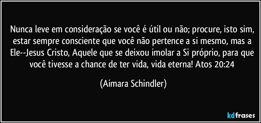 Nunca leve em consideração se você é útil ou não; procure, isto sim, estar sempre consciente que você não pertence a si mesmo, mas a Ele--Jesus Cristo, Aquele que se deixou imolar a Si próprio, para que você tivesse a chance de ter vida, vida eterna! Atos 20:24 (Aimara Schindler)