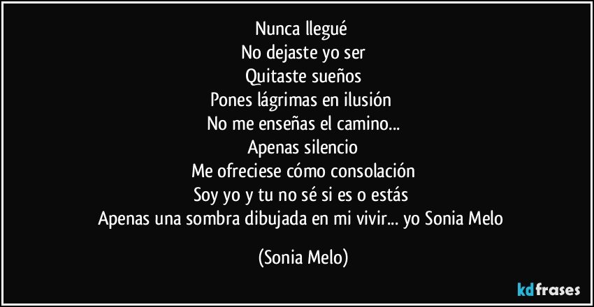 Nunca llegué 
No dejaste  yo ser
Quitaste  sueños
Pones  lágrimas en ilusión 
No me enseñas  el camino...
Apenas silencio
Me ofreciese  cómo consolación
Soy yo y tu no sé  si es o estás 
Apenas  una sombra dibujada  en mi vivir... yo Sonia Melo (Sonia Melo)