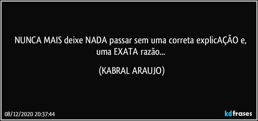 NUNCA MAIS deixe NADA passar sem uma correta explicAÇÃO e, uma EXATA razão... (KABRAL ARAUJO)