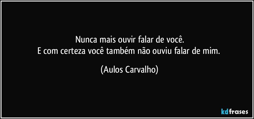 Nunca mais ouvir falar de você.
E com certeza você também não ouviu falar de mim. (Aulos Carvalho)