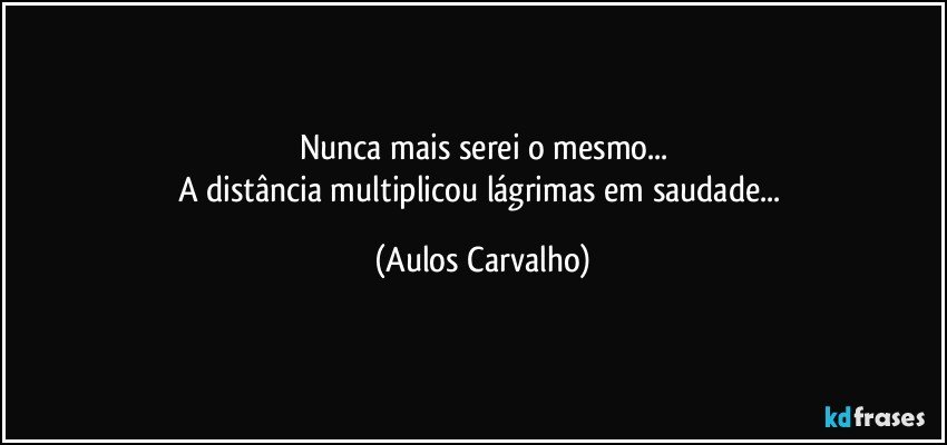 Nunca mais serei o mesmo...
A distância multiplicou lágrimas em saudade... (Aulos Carvalho)