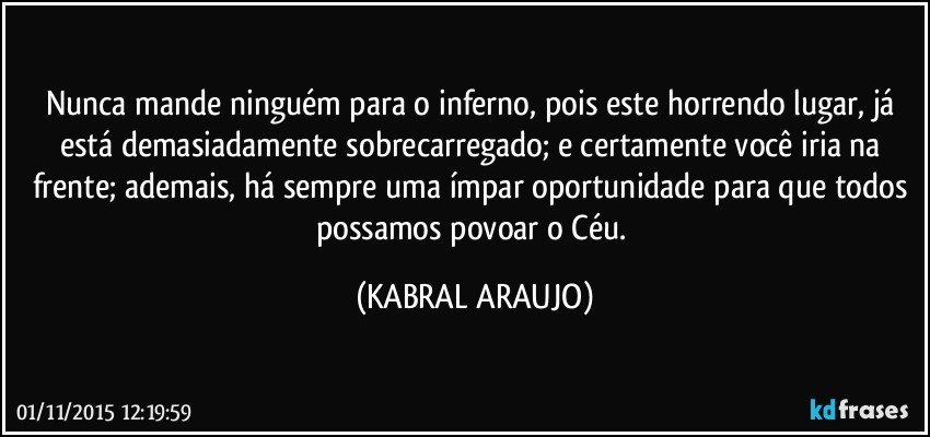 Nunca mande ninguém para o inferno, pois este horrendo lugar, já está demasiadamente sobrecarregado; e certamente você iria na frente; ademais, há sempre uma ímpar oportunidade para que todos possamos povoar o Céu. (KABRAL ARAUJO)