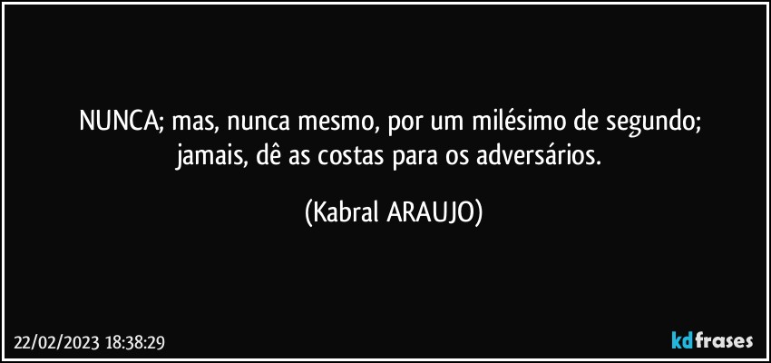 NUNCA; mas, nunca mesmo, por um milésimo de segundo; 
jamais, dê as costas para os adversários. (KABRAL ARAUJO)