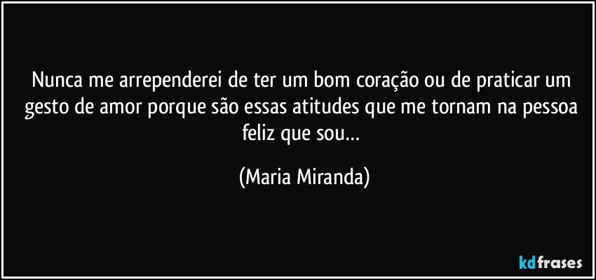 Nunca me arrependerei de ter um bom coração ou de praticar um gesto de amor porque são essas atitudes que me tornam na pessoa feliz que sou… (Maria Miranda)