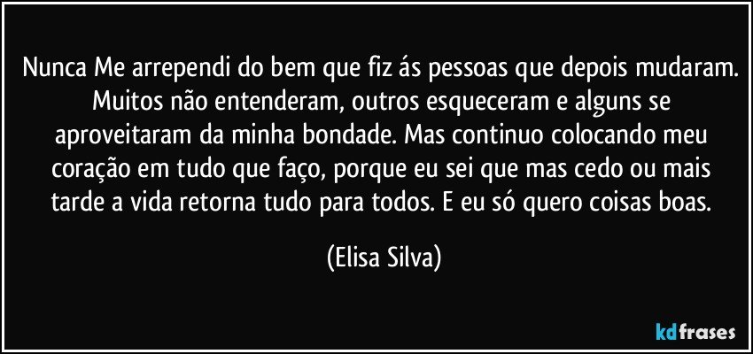 Nunca Me arrependi do bem que fiz ás pessoas que depois mudaram. Muitos não entenderam, outros esqueceram e alguns se aproveitaram da minha bondade. Mas continuo colocando meu coração em tudo que faço, porque eu sei que mas cedo ou mais tarde a vida retorna tudo para todos. E eu só quero coisas boas. (Elisa Silva)