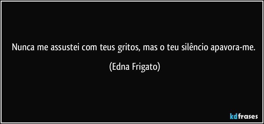 Nunca me assustei com teus gritos, mas o teu silêncio apavora-me. (Edna Frigato)