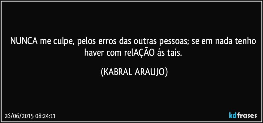 NUNCA me culpe, pelos erros das outras pessoas; se em nada tenho haver com relAÇÃO ás tais. (KABRAL ARAUJO)