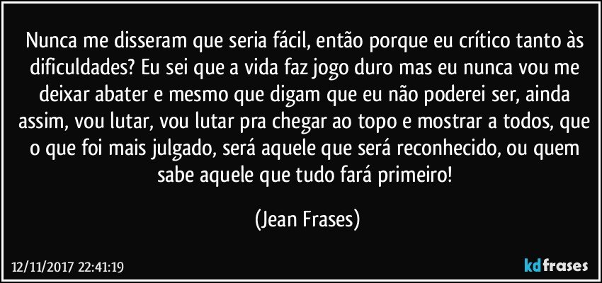 Nunca me disseram que seria fácil, então porque eu crítico tanto às dificuldades? Eu sei que a vida faz jogo duro mas eu nunca vou me deixar abater e mesmo que digam que eu não poderei ser, ainda assim, vou lutar, vou lutar pra chegar ao topo e mostrar a todos, que o que foi mais julgado, será aquele que será reconhecido, ou quem sabe aquele que tudo fará primeiro! (Jean Frases)