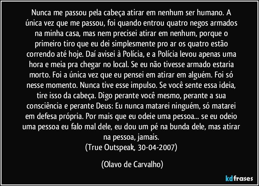 Nunca me passou pela cabeça atirar em nenhum ser humano. A única vez que me passou, foi quando entrou quatro negos armados na minha casa, mas nem precisei atirar em nenhum, porque o primeiro tiro que eu dei simplesmente pro ar os quatro estão correndo até hoje. Daí avisei à Polícia, e a Polícia levou apenas uma hora e meia pra chegar no local. Se eu não tivesse armado estaria morto. Foi a única vez que eu pensei em atirar em alguém. Foi só nesse momento. Nunca tive esse impulso. Se você sente essa ideia, tire isso da cabeça. Digo perante você mesmo, perante a sua consciência e perante Deus: Eu nunca matarei ninguém, só matarei em defesa própria. Por mais que eu odeie uma pessoa... se eu odeio uma pessoa eu falo mal dele, eu dou um pé na bunda dele, mas atirar na pessoa, jamais. 
(True Outspeak, 30-04-2007) (Olavo de Carvalho)