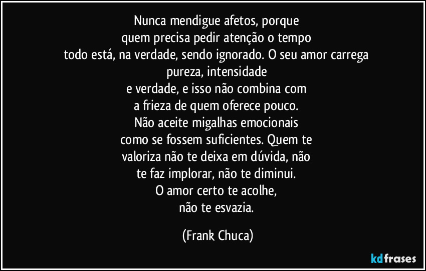 Nunca mendigue afetos, porque 
quem precisa pedir atenção o tempo 
todo está, na verdade, sendo ignorado. O seu amor carrega 
pureza, intensidade 
e verdade, e isso não combina com 
a frieza de quem oferece pouco. 
Não aceite migalhas emocionais 
como se fossem suficientes. Quem te 
valoriza não te deixa em dúvida, não 
te faz implorar, não te diminui. 
O amor certo te acolhe, 
não te esvazia. (Frank Chuca)