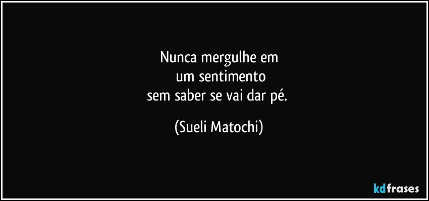 Nunca mergulhe em
 um sentimento
sem saber se vai dar pé. (Sueli Matochi)