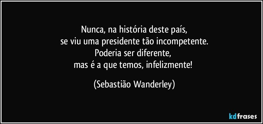 Nunca, na história deste país,
se viu uma presidente tão incompetente.
Poderia ser diferente, 
mas é a que temos, infelizmente! (Sebastião Wanderley)