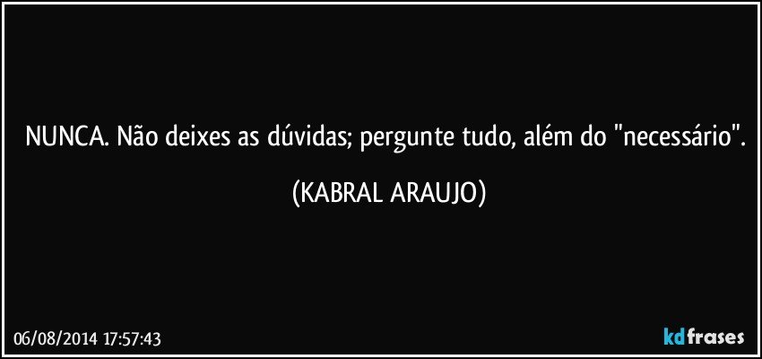 NUNCA. Não deixes as dúvidas; pergunte tudo, além do "necessário". (KABRAL ARAUJO)