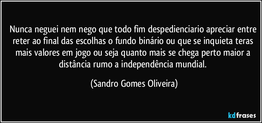 Nunca neguei nem nego que todo fim despedienciario apreciar entre reter ao final das escolhas o fundo binário ou que se inquieta teras mais valores em jogo ou seja quanto mais se chega perto maior a distância rumo a independência mundial. (Sandro Gomes Oliveira)