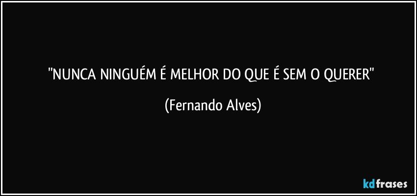 "NUNCA NINGUÉM É MELHOR DO QUE É SEM O QUERER" (Fernando Alves)