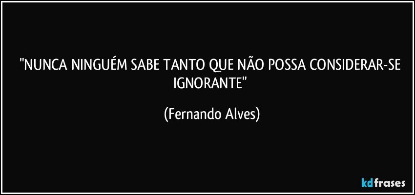 "NUNCA NINGUÉM SABE TANTO QUE NÃO POSSA CONSIDERAR-SE IGNORANTE" (Fernando Alves)