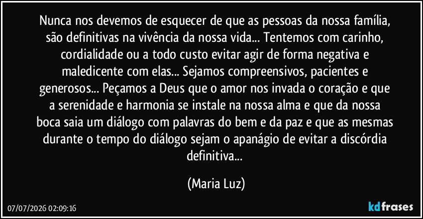 Nunca nos devemos de esquecer de que as pessoas da nossa família, são definitivas na vivência da nossa vida... Tentemos com carinho, cordialidade ou a todo custo evitar agir de forma negativa e maledicente com elas... Sejamos compreensivos, pacientes e generosos... Peçamos a Deus que o amor nos invada o coração e que a serenidade e harmonia se instale na nossa alma e que da nossa boca saia um diálogo com palavras do bem e da paz e que as mesmas durante o tempo do diálogo sejam o apanágio de evitar a discórdia definitiva... (Maria Luz)