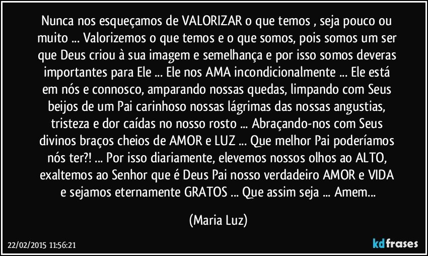 Nunca nos esqueçamos de VALORIZAR o que temos , seja pouco ou muito ... Valorizemos o que temos e o que somos, pois somos um ser que Deus criou à sua imagem e semelhança e por isso somos deveras importantes para Ele ... Ele nos AMA incondicionalmente ... Ele está em nós e connosco, amparando nossas quedas,  limpando com Seus beijos de um Pai carinhoso nossas lágrimas das nossas angustias, tristeza e dor   caídas no nosso rosto ... Abraçando-nos com Seus divinos braços cheios de AMOR e LUZ ... Que melhor Pai poderíamos nós ter?! ... Por isso diariamente, elevemos nossos olhos ao ALTO,  exaltemos  ao Senhor que é Deus Pai nosso verdadeiro AMOR e VIDA  e sejamos eternamente GRATOS ... Que assim seja ... Amem... (Maria Luz)