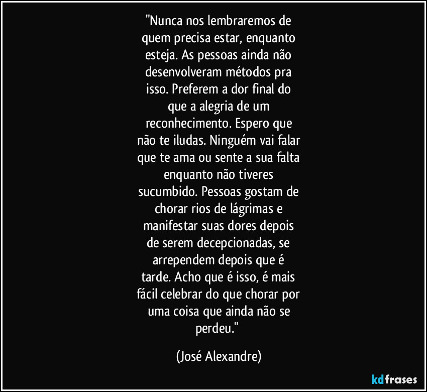 "Nunca nos lembraremos de
quem precisa estar, enquanto
esteja. As pessoas ainda não
desenvolveram métodos pra
isso. Preferem a dor final do
que a alegria de um
reconhecimento. Espero que
não te iludas. Ninguém vai falar
que te ama ou sente a sua falta
enquanto não tiveres
sucumbido. Pessoas gostam de
chorar rios de lágrimas e
manifestar suas dores depois
de serem decepcionadas, se
arrependem depois que é
tarde. Acho que é isso, é mais
fácil celebrar do que chorar por
uma coisa que ainda não se
perdeu." (José Alexandre)