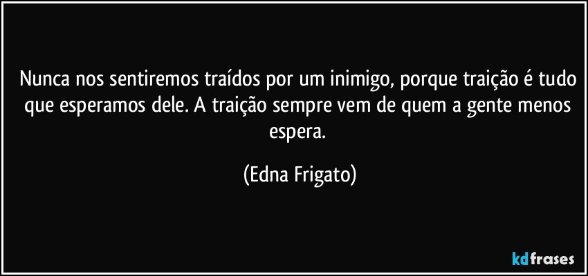 Nunca nos sentiremos traídos por um inimigo, porque traição é tudo que esperamos dele. A traição sempre vem de quem a gente menos espera. (Edna Frigato)