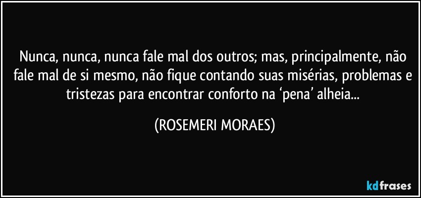 Nunca, nunca, nunca fale mal dos outros; mas, principalmente, não fale mal de si mesmo, não fique contando suas misérias, problemas e tristezas para encontrar conforto na ‘pena’ alheia... (ROSEMERI MORAES)