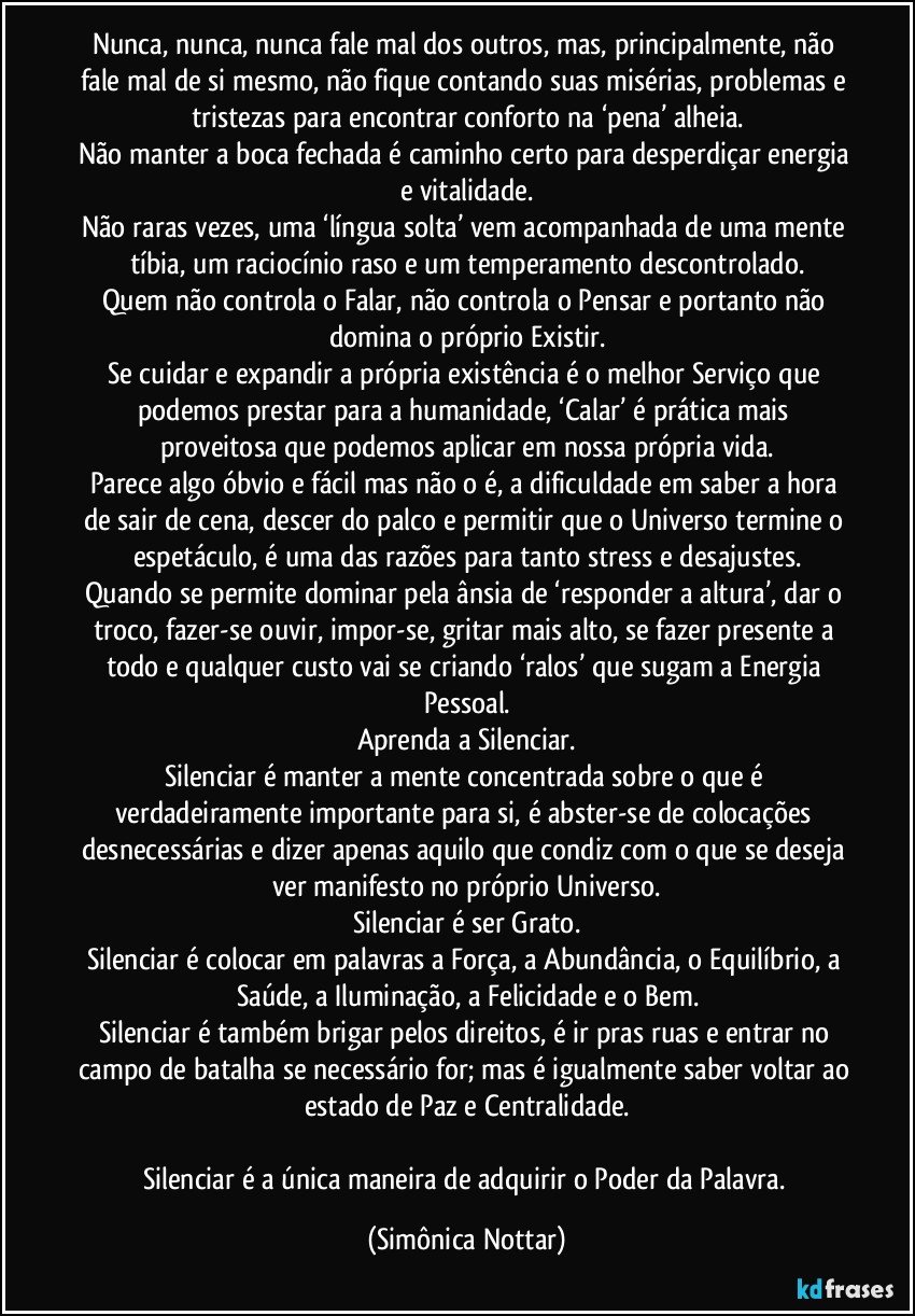 Nunca, nunca, nunca fale mal dos outros, mas, principalmente, não fale mal de si mesmo, não fique contando suas misérias, problemas e tristezas para encontrar conforto na ‘pena’ alheia.
Não manter a boca fechada é caminho certo para desperdiçar energia e vitalidade.
Não raras vezes, uma ‘língua solta’ vem acompanhada de uma mente tíbia, um raciocínio raso e um temperamento descontrolado.
Quem não controla o Falar, não controla o Pensar e portanto não domina o próprio Existir.
Se cuidar e expandir a própria existência é o melhor Serviço que podemos prestar para a humanidade, ‘Calar’ é prática mais proveitosa que podemos aplicar em nossa própria vida.
Parece algo óbvio e fácil mas não o é, a dificuldade em saber a hora de sair de cena, descer do palco e permitir que o Universo termine o espetáculo, é uma das razões para tanto stress e desajustes.
Quando se permite dominar pela ânsia de ‘responder a altura’, dar o troco, fazer-se ouvir, impor-se, gritar mais alto, se fazer presente a todo e qualquer custo vai se criando ‘ralos’ que sugam a Energia Pessoal.
Aprenda a Silenciar.
Silenciar é manter a mente concentrada sobre o que é verdadeiramente importante para si, é abster-se de colocações desnecessárias e dizer apenas aquilo que condiz com o que se deseja ver manifesto no próprio Universo.
Silenciar é ser Grato.
Silenciar é colocar em palavras a Força, a Abundância, o Equilíbrio, a Saúde, a Iluminação, a Felicidade e o Bem.
Silenciar é também brigar pelos direitos, é ir pras ruas e entrar no campo de batalha se necessário for; mas é igualmente saber voltar ao estado de Paz e Centralidade.

Silenciar é a única maneira de adquirir o Poder da Palavra. (Simônica Nottar)