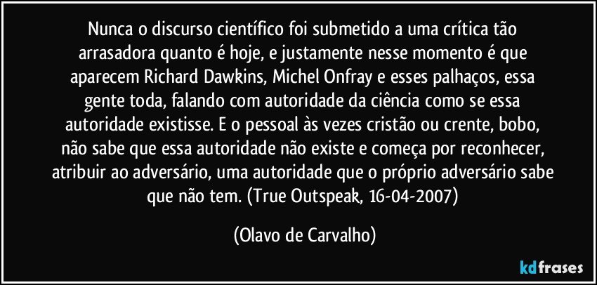 Nunca o discurso científico foi submetido a uma crítica tão arrasadora quanto é hoje, e justamente nesse momento é que aparecem Richard Dawkins, Michel Onfray e esses palhaços, essa gente toda, falando com autoridade da ciência como se essa autoridade existisse. E o pessoal às vezes cristão ou crente, bobo, não sabe que essa autoridade não existe e começa por reconhecer, atribuir ao adversário, uma autoridade que o próprio adversário sabe que não tem. (True Outspeak, 16-04-2007) (Olavo de Carvalho)