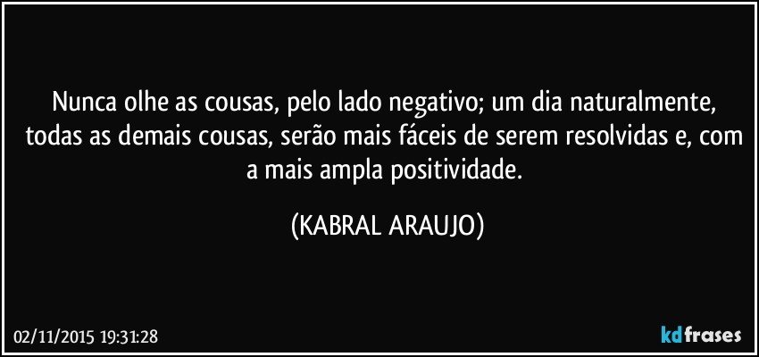 Nunca olhe as cousas, pelo lado negativo; um dia naturalmente, todas as demais cousas, serão mais fáceis de serem resolvidas e, com a mais ampla positividade. (KABRAL ARAUJO)