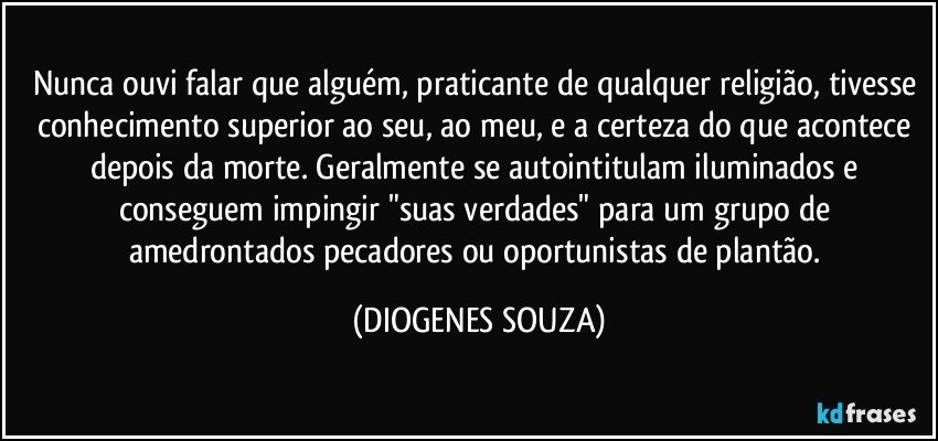 Nunca ouvi falar que alguém, praticante de qualquer religião, tivesse conhecimento superior ao seu, ao meu, e a certeza do que acontece depois da morte. Geralmente se autointitulam iluminados e conseguem impingir "suas verdades" para um grupo de amedrontados pecadores ou oportunistas de plantão. (DIOGENES SOUZA)